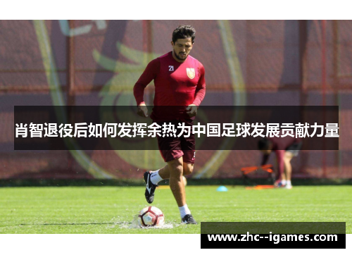 肖智退役后如何发挥余热为中国足球发展贡献力量 肖智退役后如何发挥余热为中国足球发展贡献力量
