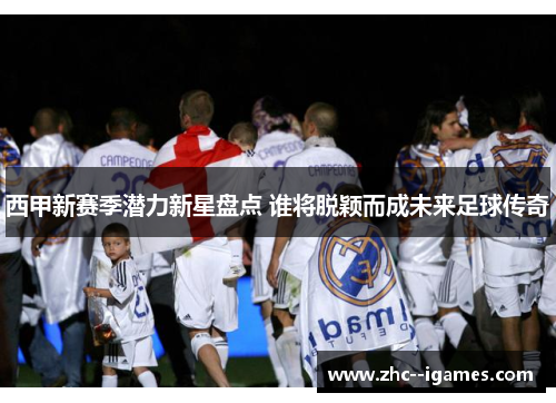 西甲新赛季潜力新星盘点 谁将脱颖而成未来足球传奇