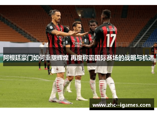 阿根廷豪门如何重塑辉煌 再度称霸国际赛场的战略与机遇