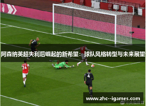 阿森纳英超失利后崛起的新希望:球队风格转型与未来展望 阿森纳英超失利后崛起的新希望:球队风格转型与未来展望