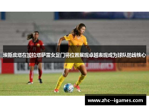 埃斯皮塔在加拉塔萨雷女足门将位置展现卓越表现成为球队防线核心