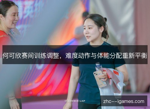 何可欣赛间训练调整，难度动作与体能分配重新平衡