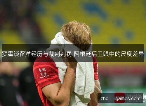罗霍谈留洋经历与裁判判罚 阿根廷后卫眼中的尺度差异 罗霍谈留洋经历与裁判判罚 阿根廷后卫眼中的尺度差异